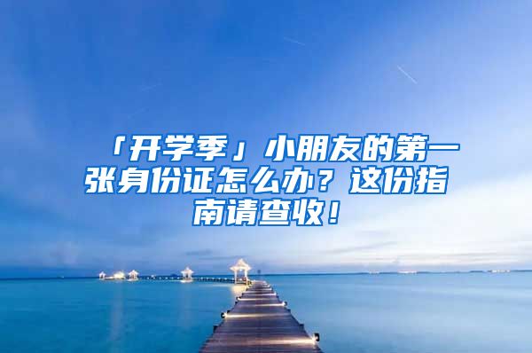 「開學季」小朋友的第一張身份證怎么辦？這份指南請查收！