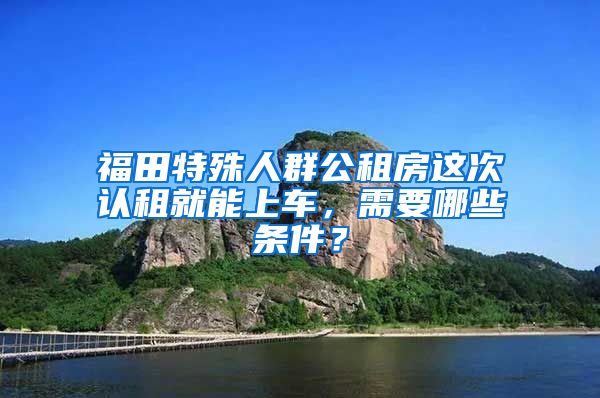 福田特殊人群公租房這次認租就能上車，需要哪些條件？