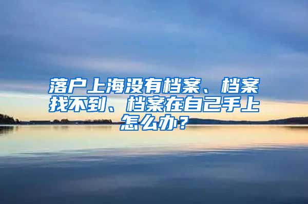 落戶上海沒有檔案、檔案找不到、檔案在自己手上怎么辦？