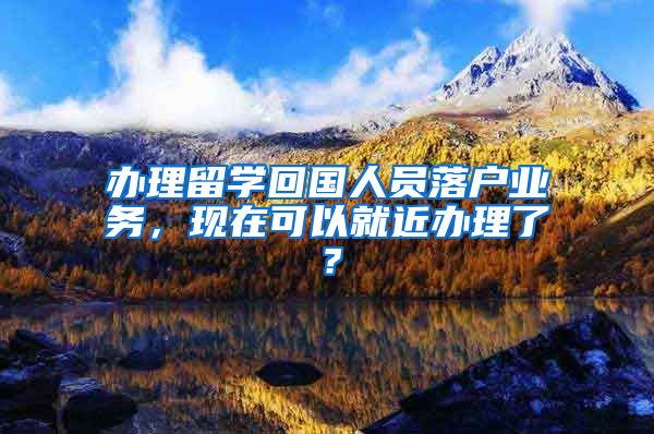 辦理留學(xué)回國(guó)人員落戶業(yè)務(wù)，現(xiàn)在可以就近辦理了？