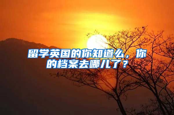 留學(xué)英國的你知道么，你的檔案去哪兒了？