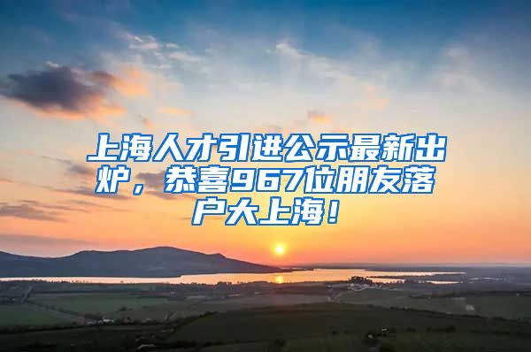 上海人才引進公示最新出爐，恭喜967位朋友落戶大上海！