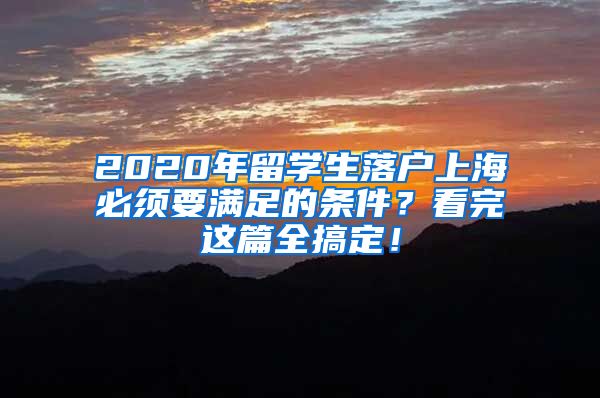 2020年留學(xué)生落戶上海必須要滿足的條件？看完這篇全搞定！