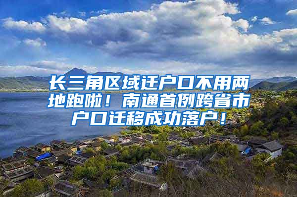 長三角區(qū)域遷戶口不用兩地跑啦！南通首例跨省市戶口遷移成功落戶！