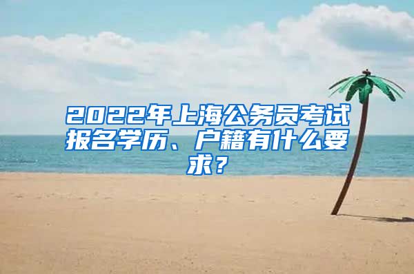 2022年上海公務(wù)員考試報名學(xué)歷、戶籍有什么要求？