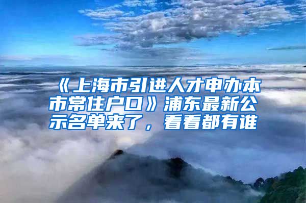 《上海市引進(jìn)人才申辦本市常住戶(hù)口》浦東最新公示名單來(lái)了，看看都有誰(shuí)