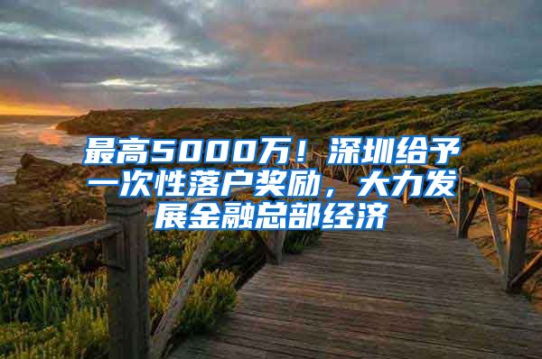 最高5000萬！深圳給予一次性落戶獎勵，大力發(fā)展金融總部經濟