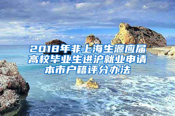 2018年非上海生源應(yīng)屆高校畢業(yè)生進(jìn)滬就業(yè)申請(qǐng)本市戶籍評(píng)分辦法