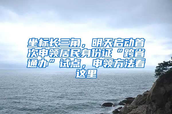 坐標長三角，明天啟動首次申領(lǐng)居民身份證“跨省通辦”試點，申領(lǐng)方法看這里