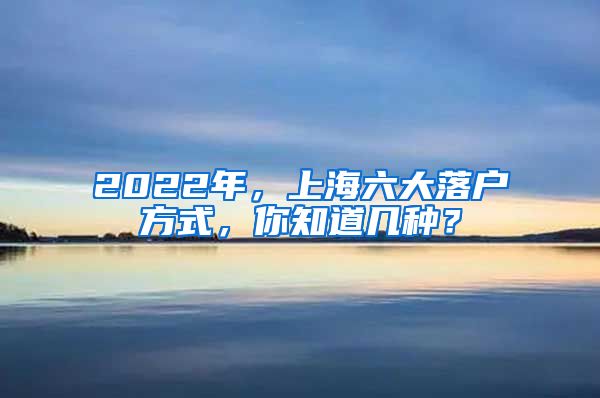 2022年，上海六大落戶方式，你知道幾種？