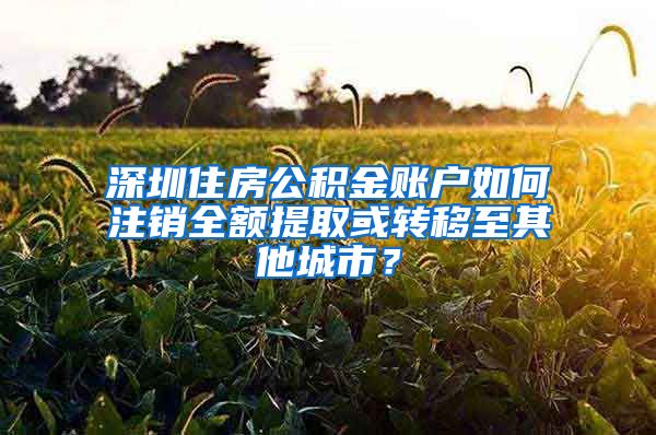 深圳住房公積金賬戶如何注銷全額提取或轉(zhuǎn)移至其他城市？