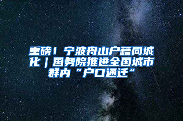 重磅！寧波舟山戶籍同城化｜國務院推進全國城市群內(nèi)“戶口通遷”