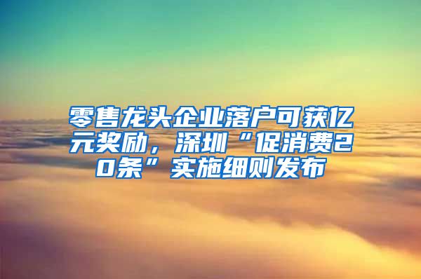 零售龍頭企業(yè)落戶可獲億元獎勵，深圳“促消費20條”實施細則發(fā)布