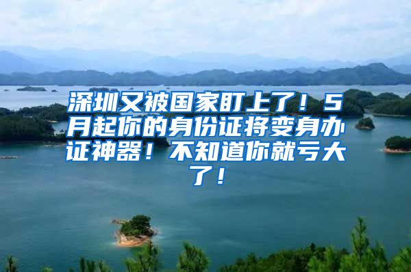 深圳又被國家盯上了！5月起你的身份證將變身辦證神器！不知道你就虧大了！