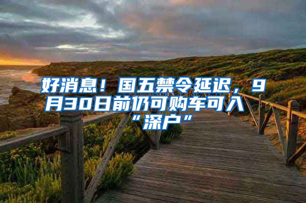 好消息！國五禁令延遲，9月30日前仍可購車可入“深戶”