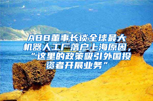 ABB董事長談全球最大機(jī)器人工廠落戶上海原因，“這里的政策吸引外國投資者開展業(yè)務(wù)”