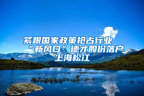 緊跟國(guó)家政策搶占行業(yè)“新風(fēng)口”德才股份落戶(hù)上海松江