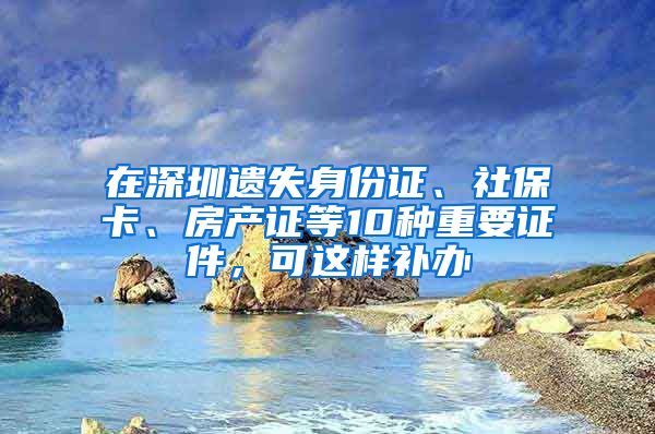 在深圳遺失身份證、社?？ā⒎慨a(chǎn)證等10種重要證件，可這樣補(bǔ)辦