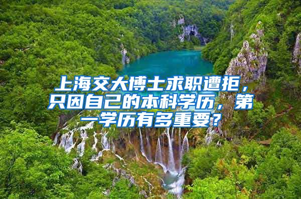 上海交大博士求職遭拒，只因自己的本科學歷，第一學歷有多重要？