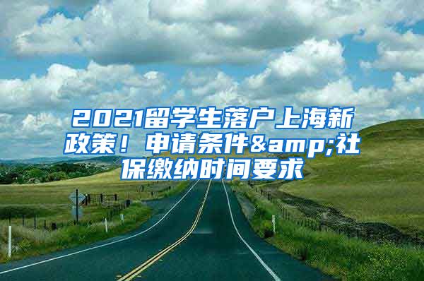 2021留學生落戶上海新政策！申請條件&社保繳納時間要求