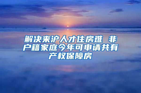 解決來滬人才住房難 非戶籍家庭今年可申請共有產(chǎn)權(quán)保障房