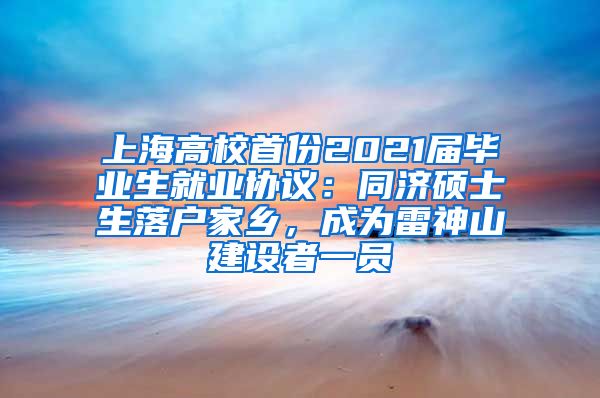 上海高校首份2021屆畢業(yè)生就業(yè)協(xié)議：同濟(jì)碩士生落戶家鄉(xiāng)，成為雷神山建設(shè)者一員