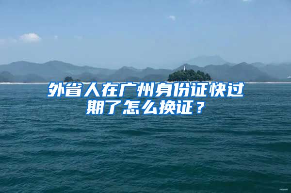 外省人在廣州身份證快過期了怎么換證？