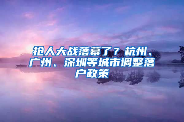 搶人大戰(zhàn)落幕了？杭州、廣州、深圳等城市調(diào)整落戶政策