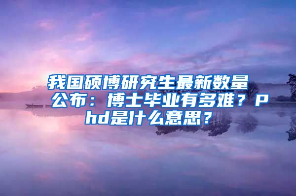 我國碩博研究生最新數(shù)量公布：博士畢業(yè)有多難？Phd是什么意思？