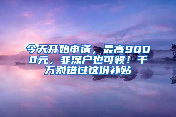 今天開始申請，最高9000元，非深戶也可領(lǐng)！千萬別錯過這份補(bǔ)貼