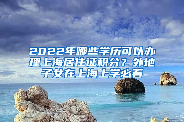 2022年哪些學(xué)歷可以辦理上海居住證積分？外地子女在上海上學(xué)必看