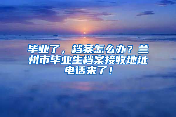 畢業(yè)了，檔案怎么辦？蘭州市畢業(yè)生檔案接收地址電話來了！