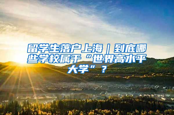 留學生落戶上海｜到底哪些學校屬于“世界高水平大學”？