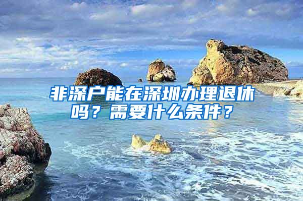 非深戶能在深圳辦理退休嗎？需要什么條件？