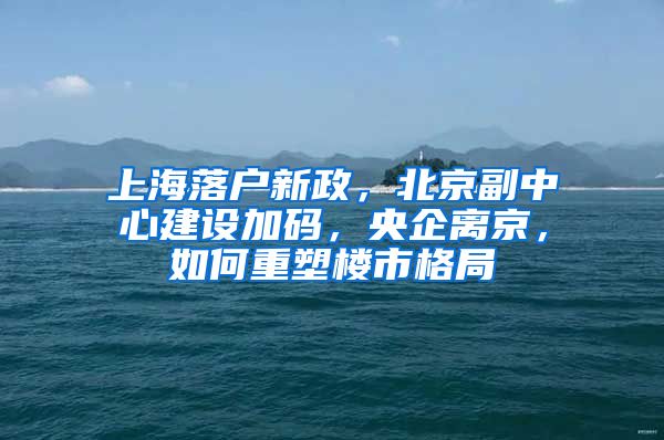 上海落戶新政，北京副中心建設(shè)加碼，央企離京，如何重塑樓市格局