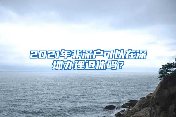 2021年非深戶可以在深圳辦理退休嗎？