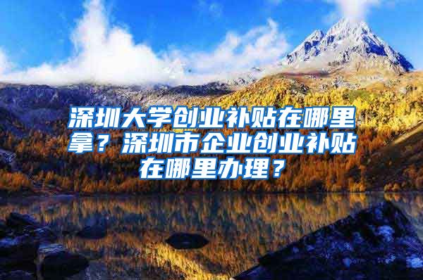 深圳大學(xué)創(chuàng)業(yè)補(bǔ)貼在哪里拿？深圳市企業(yè)創(chuàng)業(yè)補(bǔ)貼在哪里辦理？