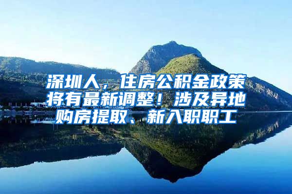 深圳人，住房公積金政策將有最新調(diào)整！涉及異地購房提取、新入職職工