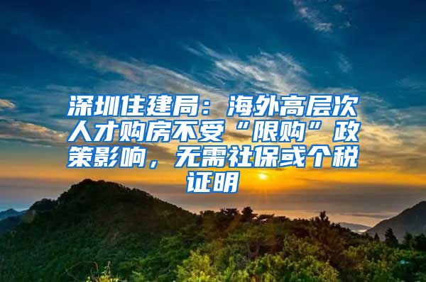 深圳住建局：海外高層次人才購房不受“限購”政策影響，無需社?；騻€稅證明