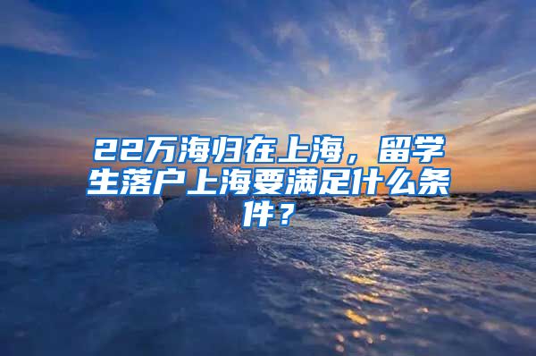 22萬海歸在上海，留學(xué)生落戶上海要滿足什么條件？