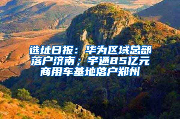 選址日?qǐng)?bào)：華為區(qū)域總部落戶濟(jì)南；宇通85億元商用車基地落戶鄭州