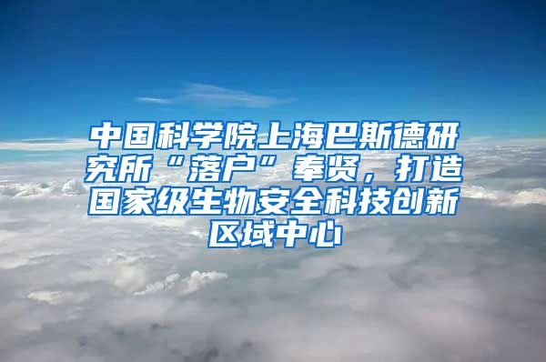 中國科學院上海巴斯德研究所“落戶”奉賢，打造國家級生物安全科技創(chuàng)新區(qū)域中心