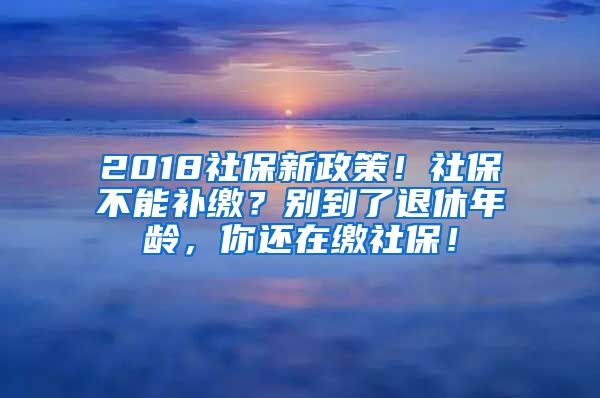 2018社保新政策！社保不能補(bǔ)繳？別到了退休年齡，你還在繳社保！