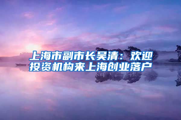 上海市副市長吳清：歡迎投資機構(gòu)來上海創(chuàng)業(yè)落戶