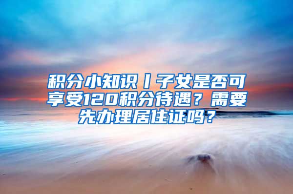 積分小知識丨子女是否可享受120積分待遇？需要先辦理居住證嗎？