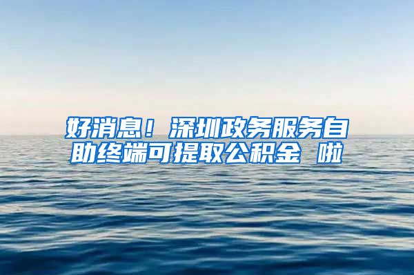 好消息！深圳政務服務自助終端可提取公積金 啦