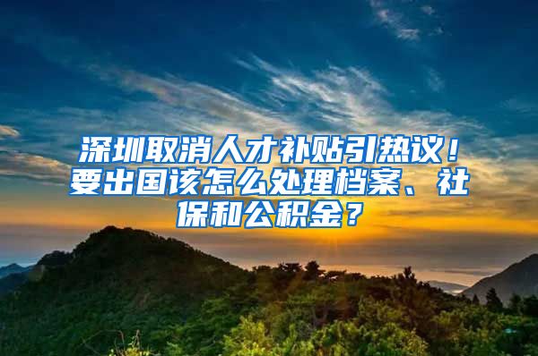 深圳取消人才補(bǔ)貼引熱議！要出國(guó)該怎么處理檔案、社保和公積金？