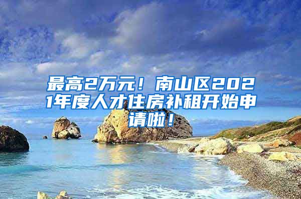 最高2萬(wàn)元！南山區(qū)2021年度人才住房補(bǔ)租開(kāi)始申請(qǐng)啦！