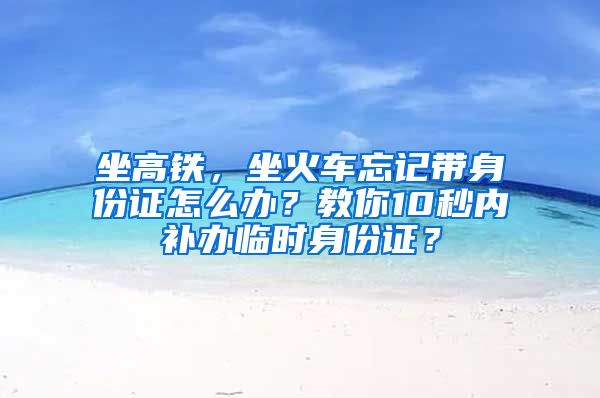 坐高鐵，坐火車忘記帶身份證怎么辦？教你10秒內(nèi)補(bǔ)辦臨時(shí)身份證？