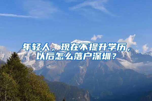 年輕人，現(xiàn)在不提升學(xué)歷，以后怎么落戶深圳？